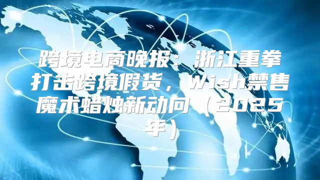 跨境电商晚报：浙江重拳打击跨境假货，Wish禁售魔术蜡烛新动向2025年
