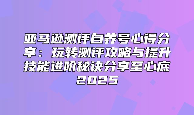 亚马逊测评自养号心得分享：玩转测评攻略与提升技能进阶秘诀分享至心底2025