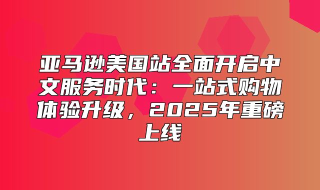 亚马逊美国站全面开启中文服务时代：一站式购物体验升级，2025年重磅上线