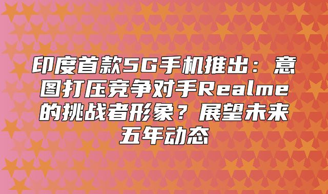 印度首款5G手机推出：意图打压竞争对手Realme的挑战者形象？展望未来五年动态