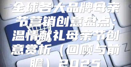 全球各大品牌母亲节营销创意盘点：温情献礼母亲节创意赏析回顾与前瞻2025
