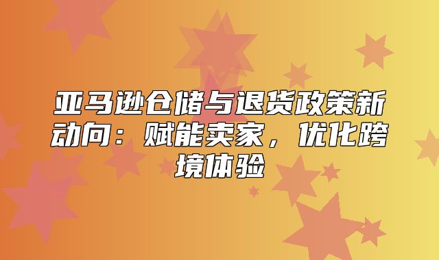 亚马逊仓储与退货政策新动向：赋能卖家，优化跨境体验