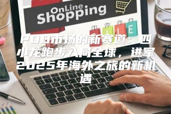 POD市场的新赛道：四小龙跑步入局全球，进军2025年海外之旅的新机遇