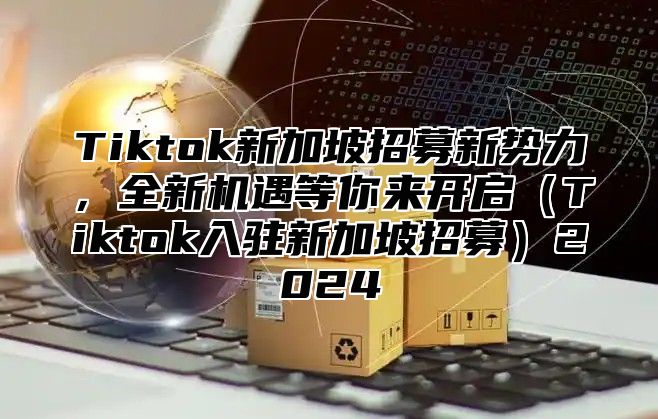 Tiktok新加坡招募新势力，全新机遇等你来开启Tiktok入驻新加坡招募2025
