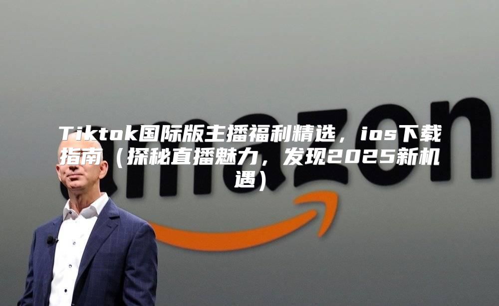 Tiktok国际版主播福利精选，ios下载指南探秘直播魅力，发现2025新机遇