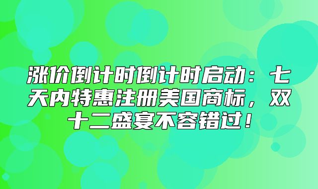 涨价倒计时倒计时启动：七天内特惠注册美国商标，双十二盛宴不容错过！