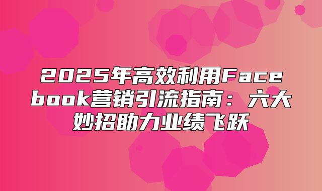 2025年高效利用Facebook营销引流指南：六大妙招助力业绩飞跃