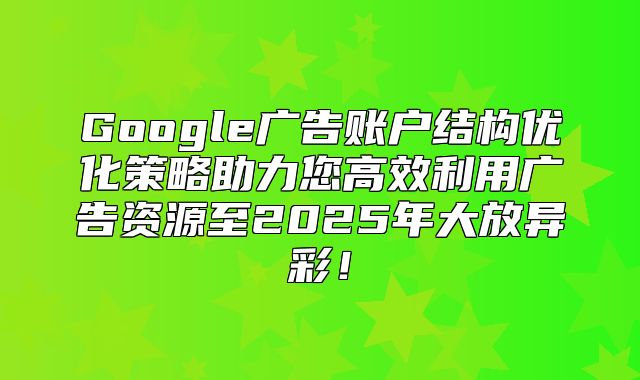 Google广告账户结构优化策略助力您高效利用广告资源至2025年大放异彩！