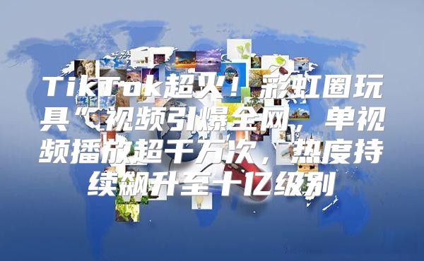 TikTok超火！彩虹圈玩具”视频引爆全网，单视频播放超千万次，热度持续飙升至十亿级别