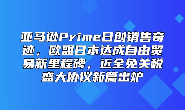 亚马逊Prime日创销售奇迹，欧盟日本达成自由贸易新里程碑，近全免关税盛大协议新篇出炉