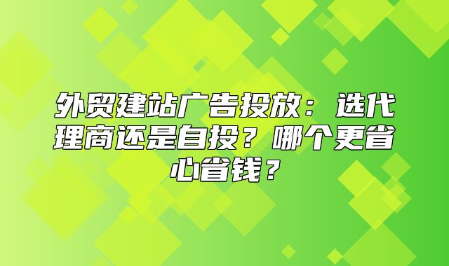 外贸建站广告投放：选代理商还是自投？哪个更省心省钱？