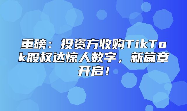 重磅：投资方收购TikTok股权达惊人数字，新篇章开启！