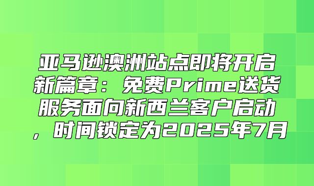 亚马逊澳洲站点即将开启新篇章：免费Prime送货服务面向新西兰客户启动，时间锁定为2025年7月