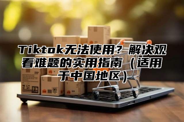 Tiktok无法使用？解决观看难题的实用指南适用于中国地区