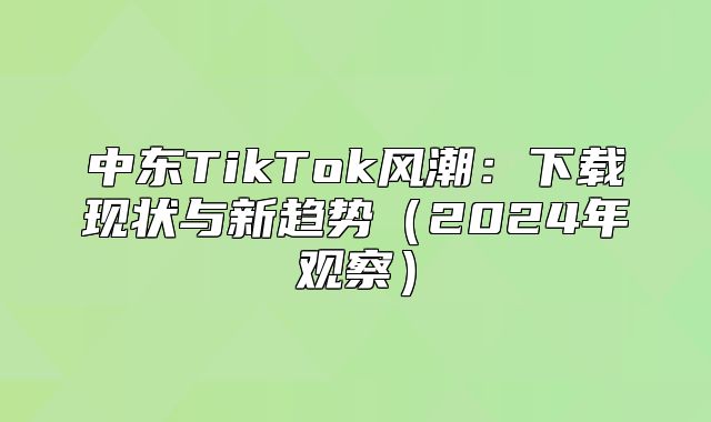 中东TikTok风潮：下载现状与新趋势2025年观察