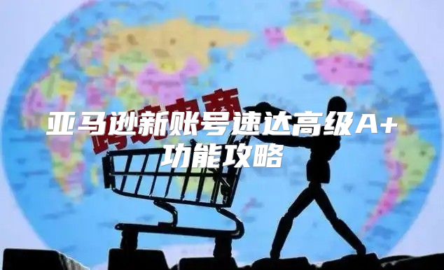 亚马逊新账号速达高级A+功能攻略