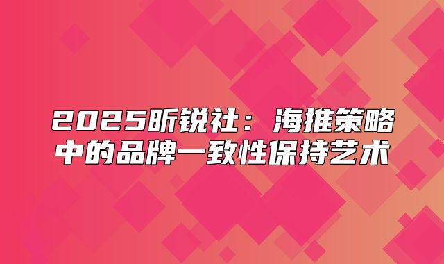 2025昕锐社：海推策略中的品牌一致性保持艺术