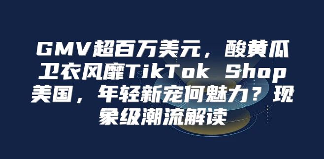 GMV超百万美元，酸黄瓜卫衣风靡TikTok Shop美国，年轻新宠何魅力？现象级潮流解读