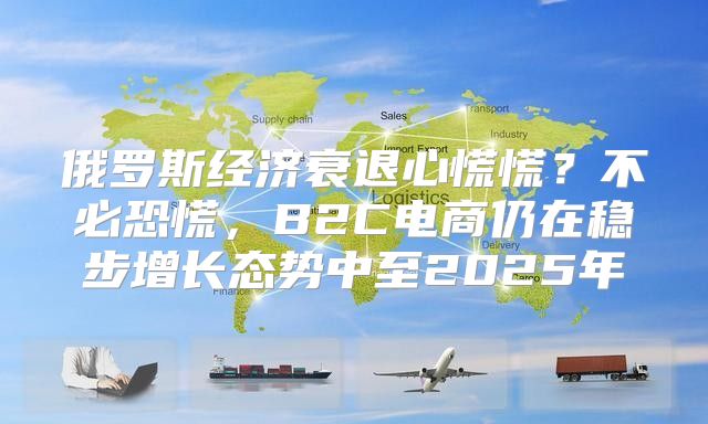 俄罗斯经济衰退心慌慌？不必恐慌，B2C电商仍在稳步增长态势中至2025年