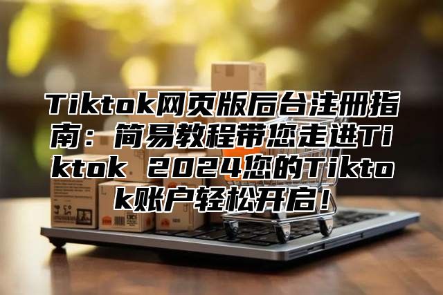 Tiktok网页版后台注册指南：简易教程带您走进Tiktok 2025您的Tiktok账户轻松开启！