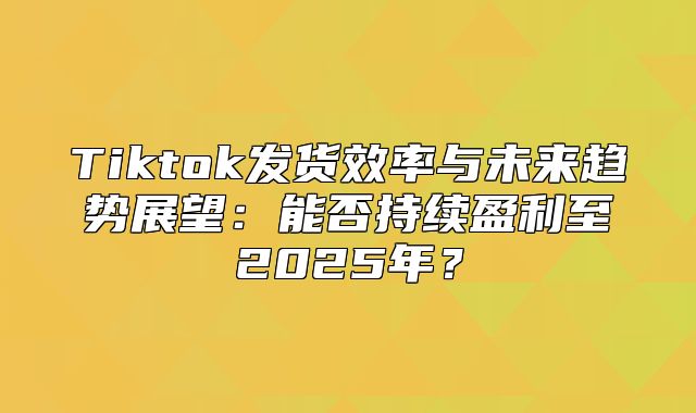 Tiktok发货效率与未来趋势展望：能否持续盈利至2025年？