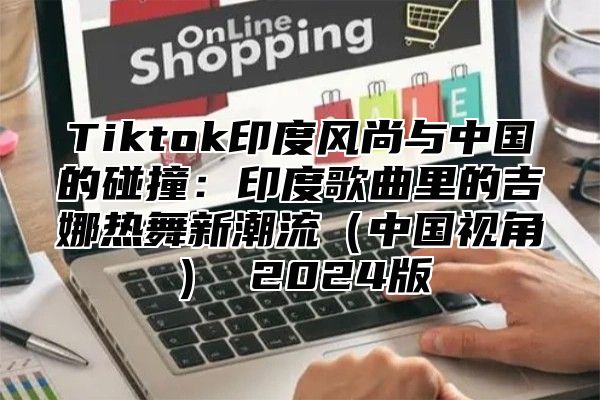 Tiktok印度风尚与中国的碰撞：印度歌曲里的吉娜热舞新潮流中国视角 2025版