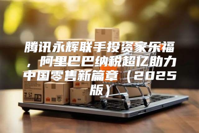 腾讯永辉联手投资家乐福，阿里巴巴纳税超亿助力中国零售新篇章2025版