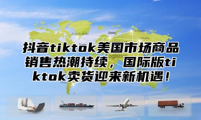 抖音tiktok美国市场商品销售热潮持续，国际版tiktok卖货迎来新机遇！