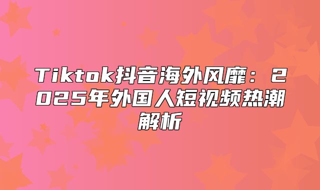 Tiktok抖音海外风靡：2025年外国人短视频热潮解析