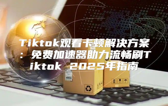 Tiktok观看卡顿解决方案：免费加速器助力流畅刷Tiktok 2025年指南