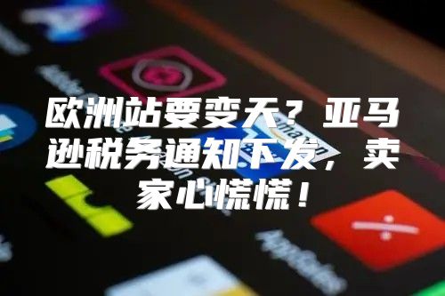 欧洲站要变天？亚马逊税务通知下发，卖家心慌慌！