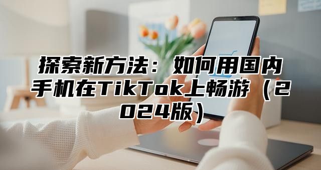 探索新方法：如何用国内手机在TikTok上畅游2025版