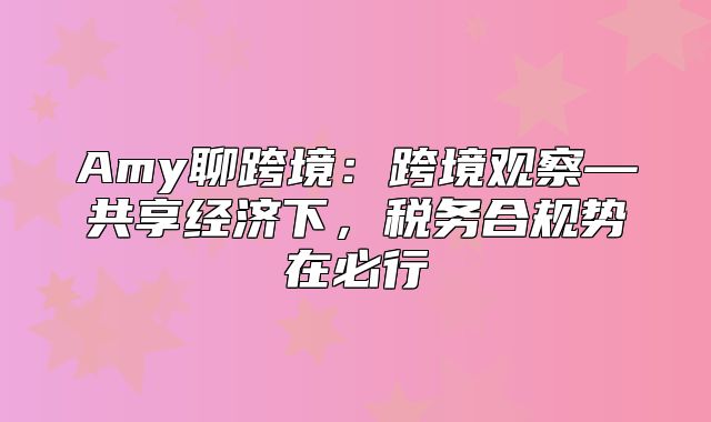 Amy聊跨境：跨境观察—共享经济下，税务合规势在必行