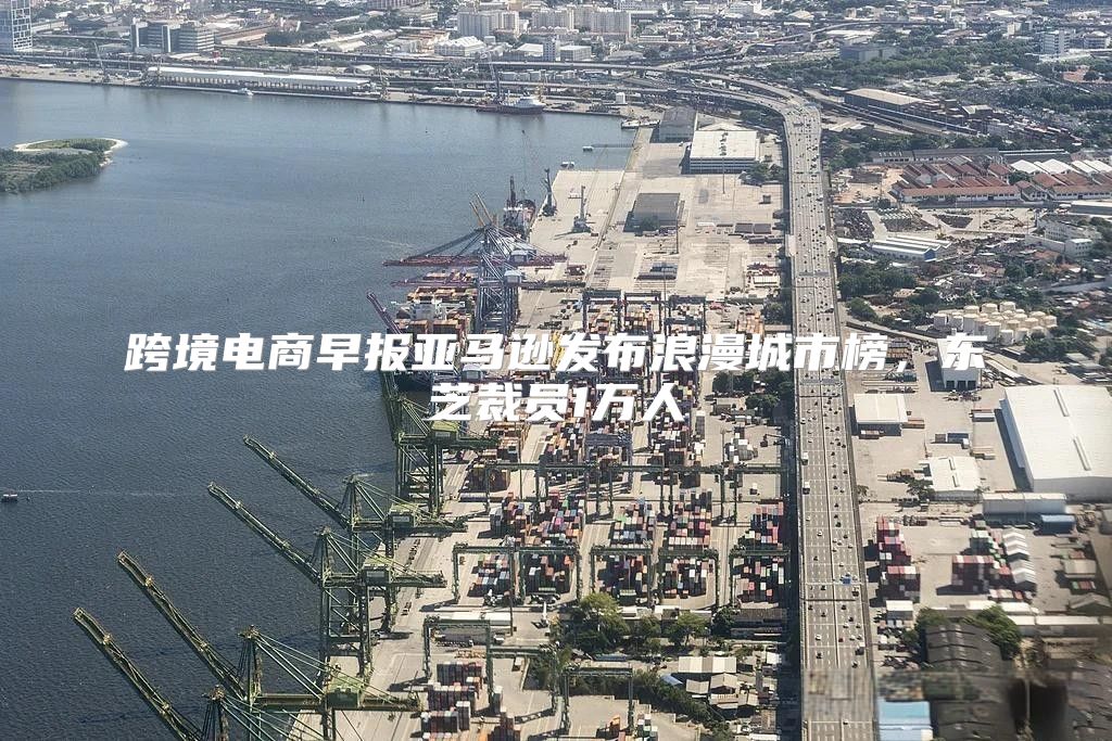 跨境电商早报亚马逊发布浪漫城市榜，东芝裁员1万人