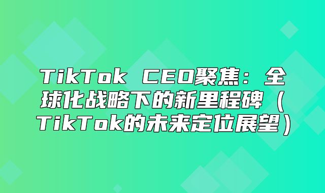 TikTok CEO聚焦：全球化战略下的新里程碑TikTok的未来定位展望