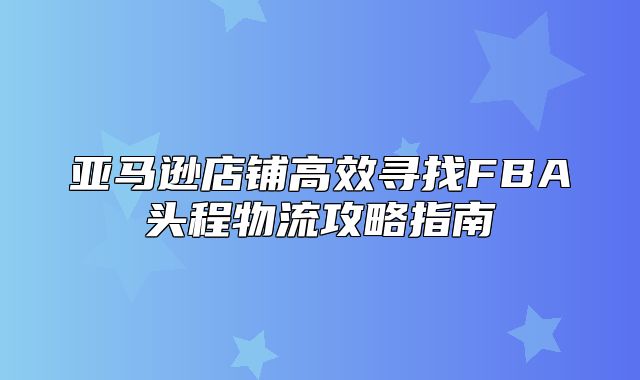 亚马逊店铺高效寻找FBA头程物流攻略指南