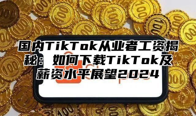 国内TikTok从业者工资揭秘：如何下载TikTok及薪资水平展望2025