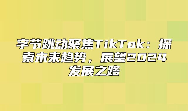 字节跳动聚焦TikTok：探索未来趋势，展望2025发展之路