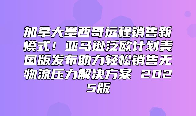 加拿大墨西哥远程销售新模式！亚马逊泛欧计划美国版发布助力轻松销售无物流压力解决方案 2025版