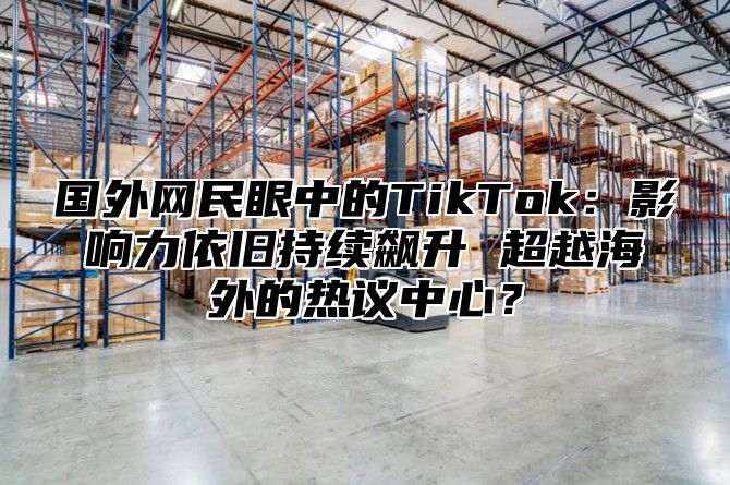 国外网民眼中的TikTok：影响力依旧持续飙升 超越海外的热议中心？