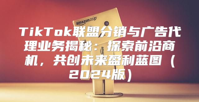 TikTok联盟分销与广告代理业务揭秘：探索前沿商机，共创未来盈利蓝图2025版