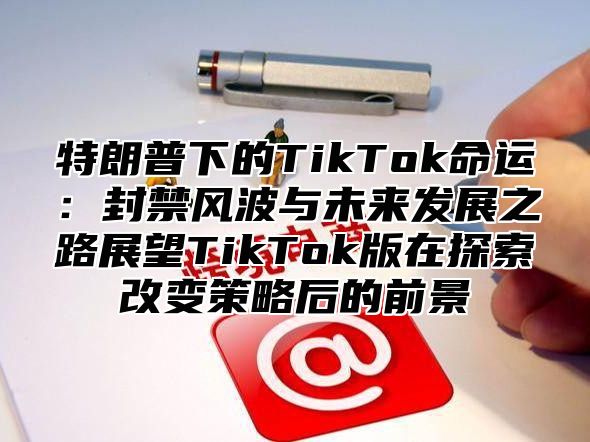 特朗普下的TikTok命运：封禁风波与未来发展之路展望TikTok版在探索改变策略后的前景