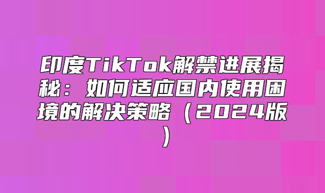 印度TikTok解禁进展揭秘：如何适应国内使用困境的解决策略2025版