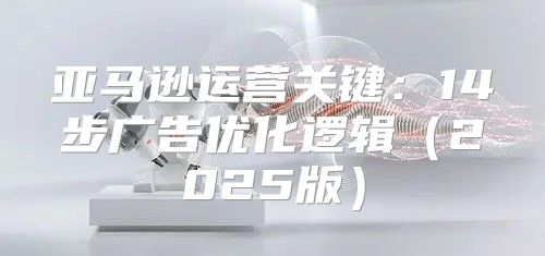 亚马逊运营关键：14步广告优化逻辑2025版