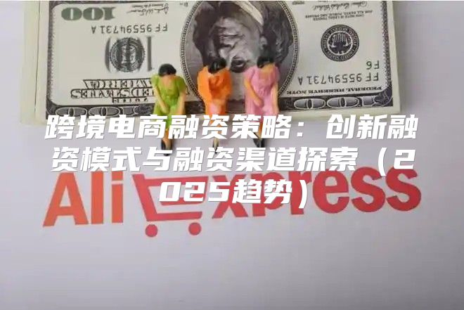 跨境电商融资策略：创新融资模式与融资渠道探索2025趋势