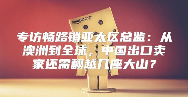 专访畅路销亚太区总监：从澳洲到全球，中国出口卖家还需翻越几座大山？