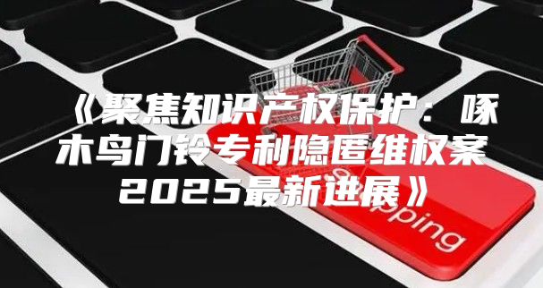 聚焦知识产权保护：啄木鸟门铃专利隐匿维权案2025最新进展