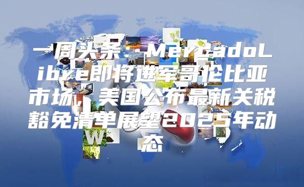 一周头条：MercadoLibre即将进军哥伦比亚市场，美国公布最新关税豁免清单展望2025年动态