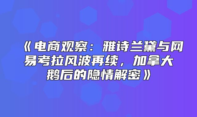 电商观察：雅诗兰黛与网易考拉风波再续，加拿大鹅后的隐情解密