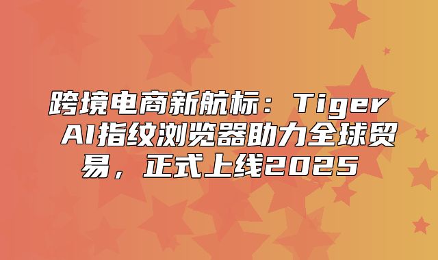 跨境电商新航标：Tiger AI指纹浏览器助力全球贸易，正式上线2025